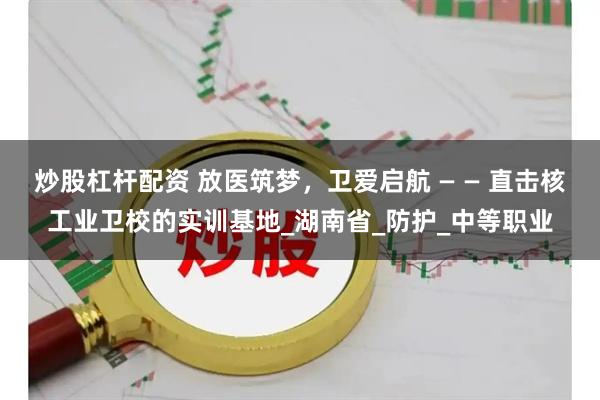 炒股杠杆配资 放医筑梦，卫爱启航 — — 直击核工业卫校的实训基地_湖南省_防护_中等职业