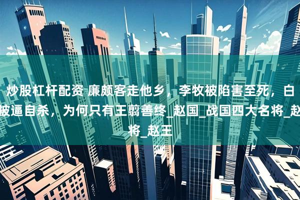 炒股杠杆配资 廉颇客走他乡，李牧被陷害至死，白起被逼自杀，为何只有王翦善终_赵国_战国四大名将_赵王