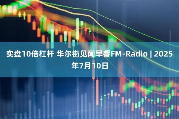 实盘10倍杠杆 华尔街见闻早餐FM-Radio | 2025年7月10日