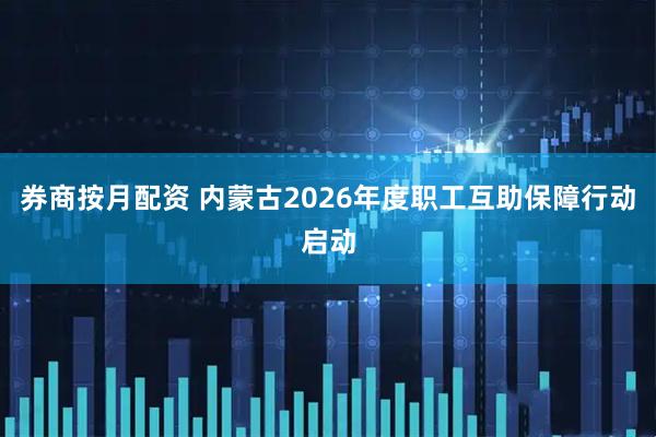 券商按月配资 内蒙古2026年度职工互助保障行动启动
