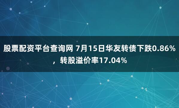 股票配资平台查询网 7月15日华友转债下跌0.86%，转股溢价率17.04%