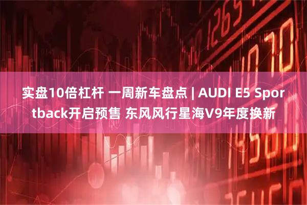 实盘10倍杠杆 一周新车盘点 | AUDI E5 Sportback开启预售 东风风行星海V9年度换新