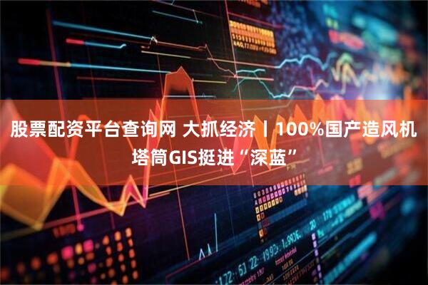 股票配资平台查询网 大抓经济丨100%国产造风机塔筒GIS挺进“深蓝”