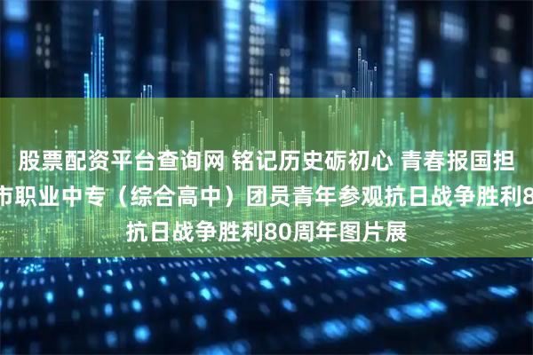 股票配资平台查询网 铭记历史砺初心 青春报国担使命——濮阳市职业中专（综合高中）团员青年参观抗日战争胜利80周年图片展