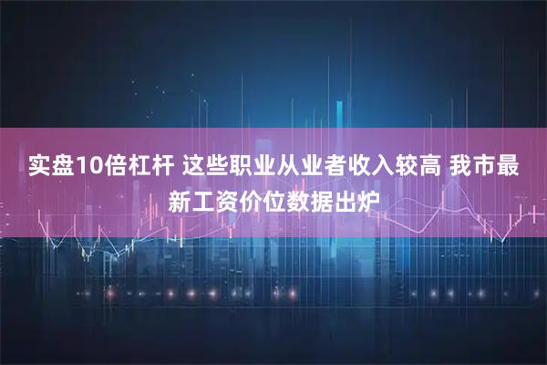 实盘10倍杠杆 这些职业从业者收入较高 我市最新工资价位数据出炉